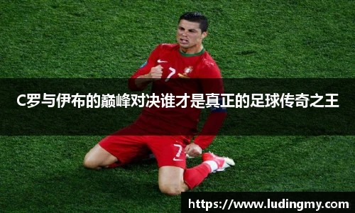 C罗与伊布的巅峰对决谁才是真正的足球传奇之王