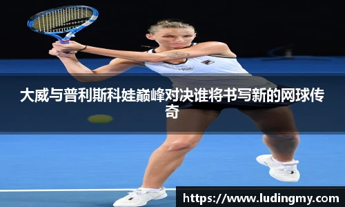 大威与普利斯科娃巅峰对决谁将书写新的网球传奇